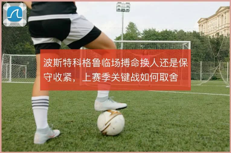 波斯特科格鲁临场搏命换人还是保守收紧，上赛季关键战如何取舍