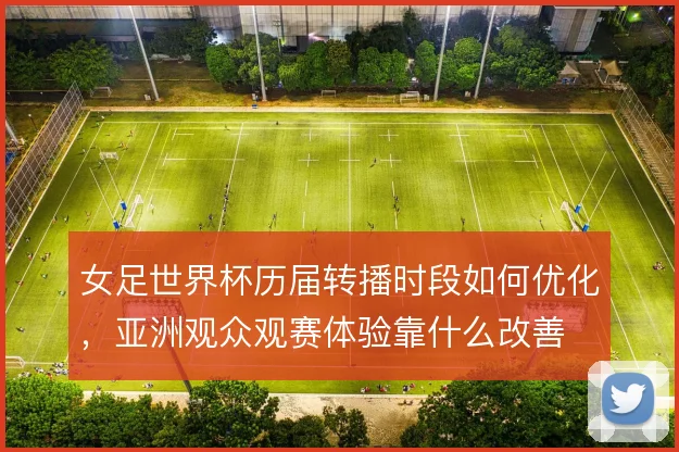 女足世界杯历届转播时段如何优化，亚洲观众观赛体验靠什么改善