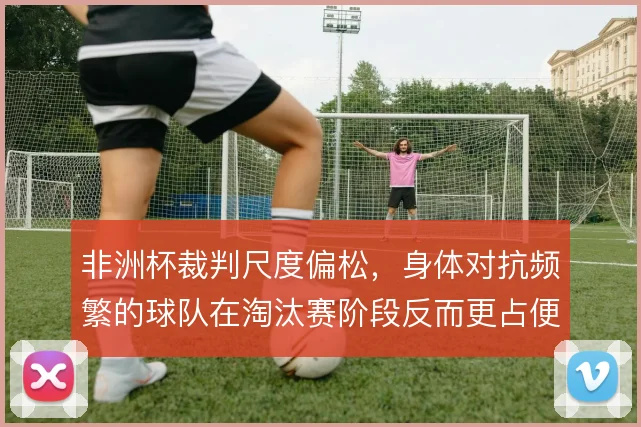 非洲杯裁判尺度偏松，身体对抗频繁的球队在淘汰赛阶段反而更占便宜