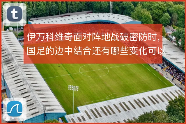 伊万科维奇面对阵地战破密防时，国足的边中结合还有哪些变化可以尝试