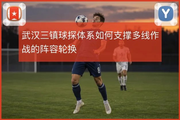 武汉三镇球探体系如何支撑多线作战的阵容轮换