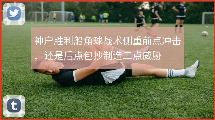 神户胜利船角球战术侧重前点冲击，还是后点包抄制造二点威胁