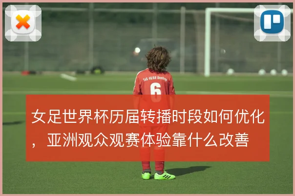 女足世界杯历届转播时段如何优化，亚洲观众观赛体验靠什么改善