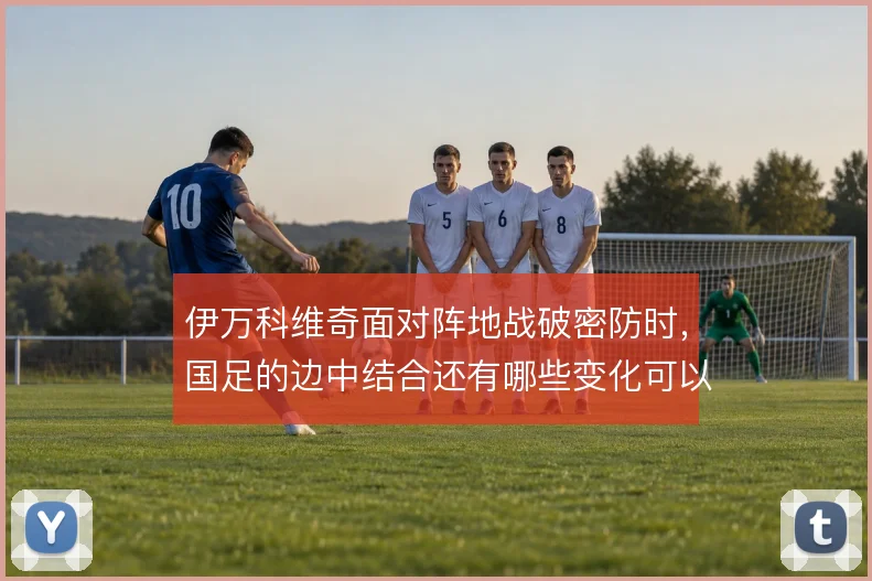伊万科维奇面对阵地战破密防时，国足的边中结合还有哪些变化可以尝试