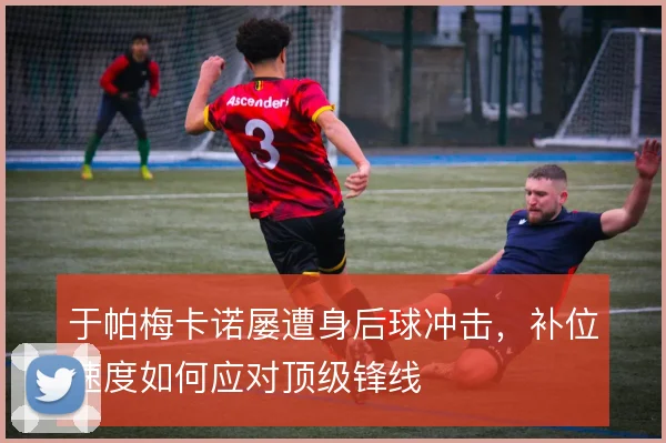 于帕梅卡诺屡遭身后球冲击，补位速度如何应对顶级锋线