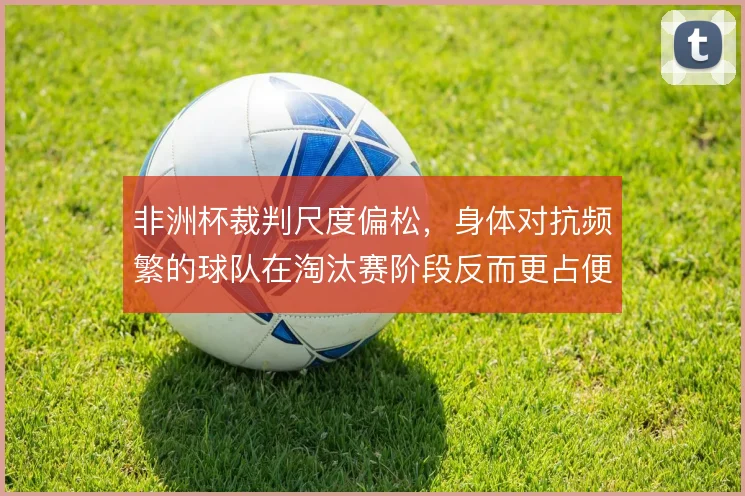 非洲杯裁判尺度偏松，身体对抗频繁的球队在淘汰赛阶段反而更占便宜