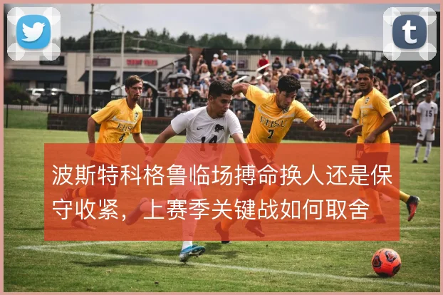波斯特科格鲁临场搏命换人还是保守收紧，上赛季关键战如何取舍