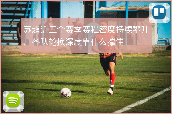 苏超近三个赛季赛程密度持续攀升，各队轮换深度靠什么撑住