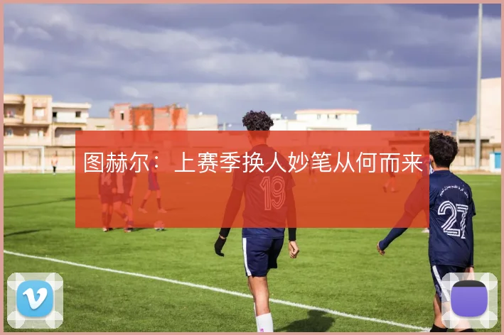 图赫尔：上赛季换人妙笔从何而来