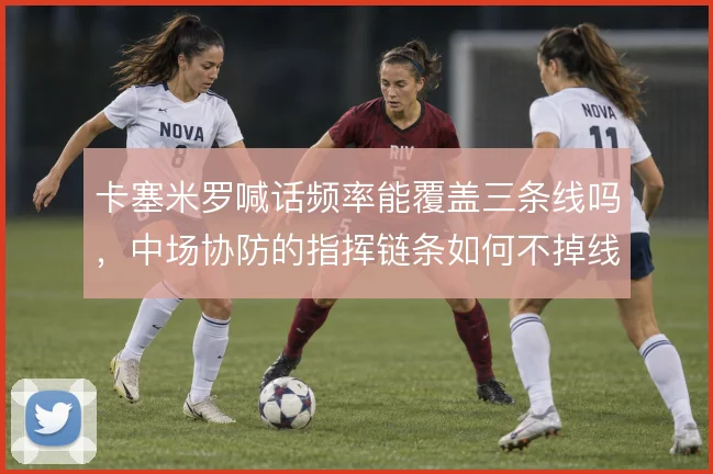 卡塞米罗喊话频率能覆盖三条线吗，中场协防的指挥链条如何不掉线